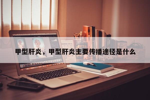 甲型肝炎，甲型肝炎主要传播途径是什么-第3张图片-890百科网