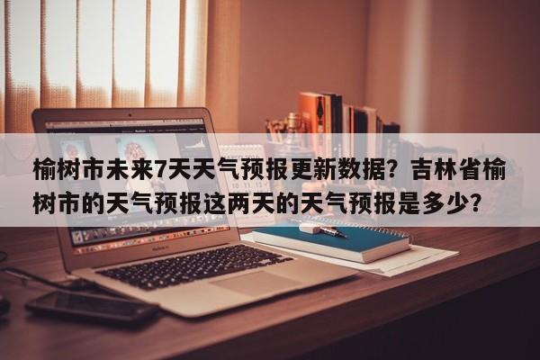 榆树市未来7天天气预报更新数据？吉林省榆树市的天气预报这两天的天气预报是多少？-第2张图片-890百科网
