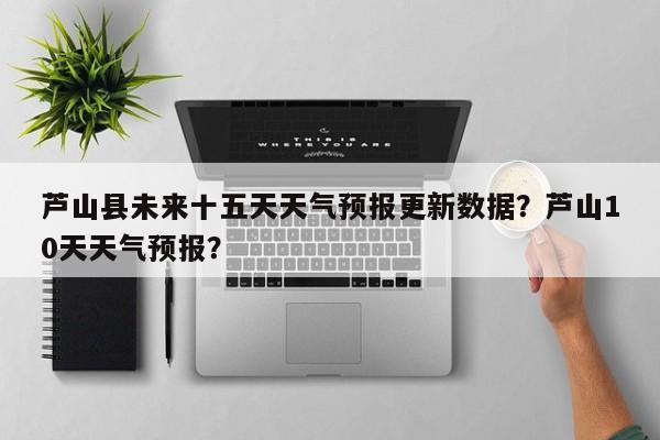 芦山县未来十五天天气预报更新数据？芦山10天天气预报？-第3张图片-890百科网