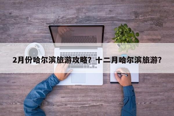 2月份哈尔滨旅游攻略？十二月哈尔滨旅游？-第1张图片-890百科网