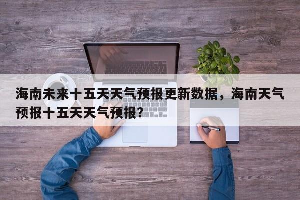 海南未来十五天天气预报更新数据，海南天气预报十五天天气预报？-第1张图片-890百科网