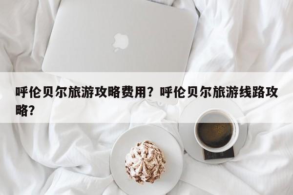 呼伦贝尔旅游攻略费用？呼伦贝尔旅游线路攻略？-第3张图片-890百科网