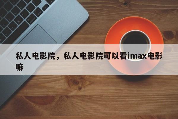 私人电影院，私人电影院可以看imax电影嘛-第1张图片-890百科网
