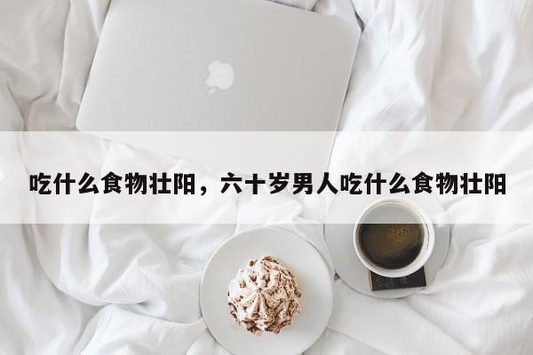 吃什么食物壮阳，六十岁男人吃什么食物壮阳-第2张图片-890百科网