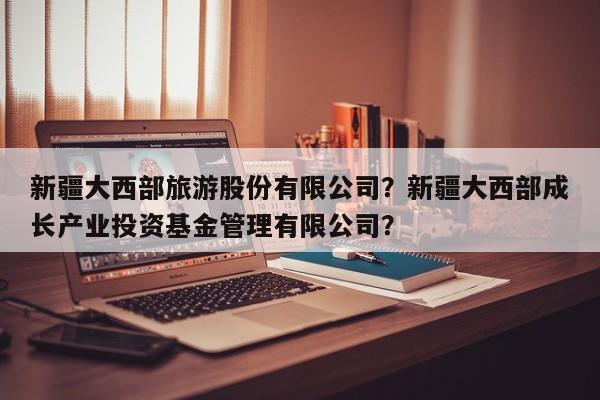 新疆大西部旅游股份有限公司？新疆大西部成长产业投资基金管理有限公司？-第3张图片-890百科网