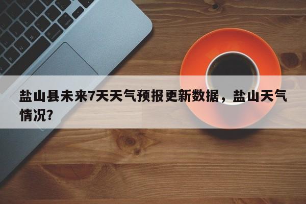盐山县未来7天天气预报更新数据，盐山天气情况？-第3张图片-890百科网