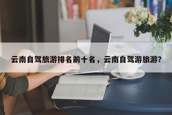 云南自驾旅游排名前十名，云南自驾游旅游？-第1张图片-890百科网