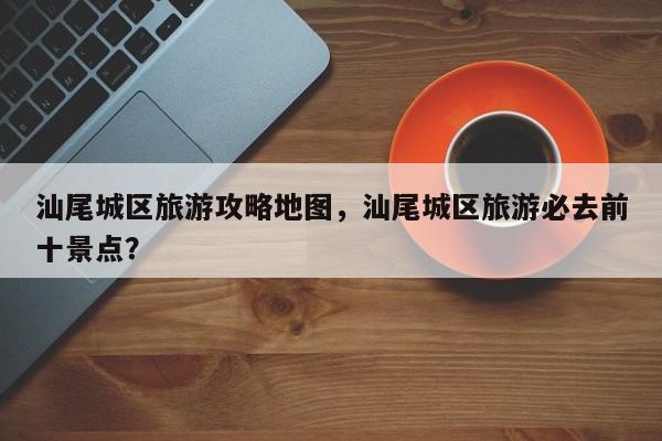 汕尾城区旅游攻略地图，汕尾城区旅游必去前十景点？-第3张图片-890百科网
