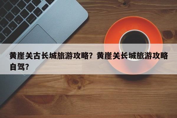 黄崖关古长城旅游攻略？黄崖关长城旅游攻略自驾？-第3张图片-890百科网