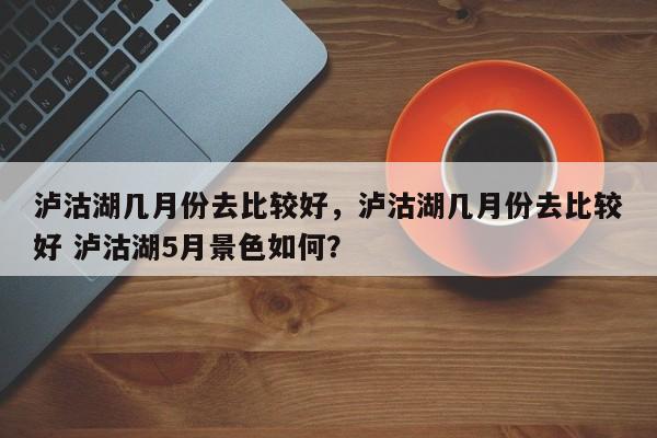 泸沽湖几月份去比较好，泸沽湖几月份去比较好 泸沽湖5月景色如何？-第2张图片-890百科网
