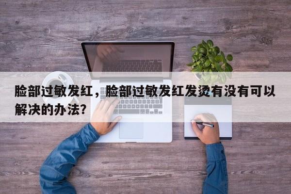 脸部过敏发红，脸部过敏发红发烫有没有可以解决的办法？-第3张图片-890百科网