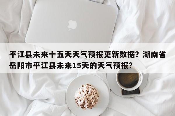 平江县未来十五天天气预报更新数据？湖南省岳阳市平江县未来15天的天气预报？-第1张图片-890百科网