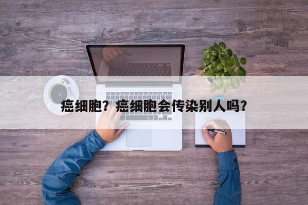 癌细胞？癌细胞会传染别人吗？-第3张图片-890百科网