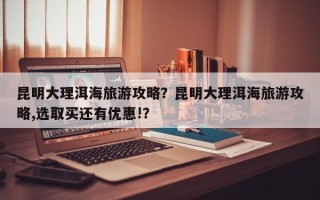 昆明大理洱海旅游攻略？昆明大理洱海旅游攻略,选取买还有优惠!？