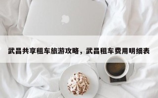 武昌共享租车旅游攻略，武昌租车费用明细表