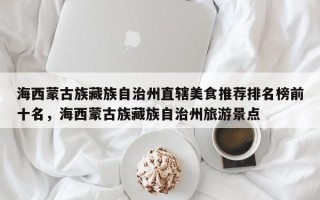 海西蒙古族藏族自治州直辖美食推荐排名榜前十名，海西蒙古族藏族自治州旅游景点