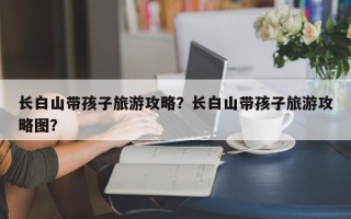 长白山带孩子旅游攻略？长白山带孩子旅游攻略图？