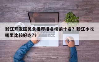 黔江开发区美食推荐排名榜前十名？黔江小吃哪里比较好吃?？