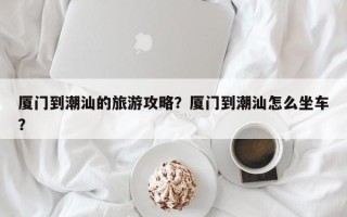 厦门到潮汕的旅游攻略？厦门到潮汕怎么坐车？