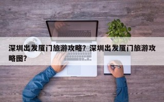 深圳出发厦门旅游攻略？深圳出发厦门旅游攻略图？
