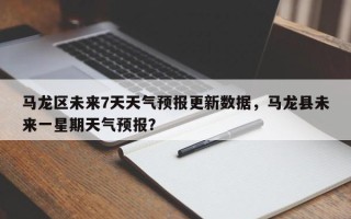 马龙区未来7天天气预报更新数据，马龙县未来一星期天气预报？