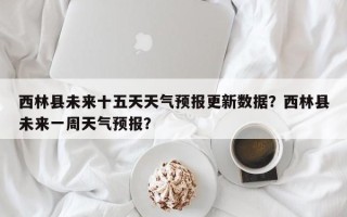 西林县未来十五天天气预报更新数据？西林县未来一周天气预报？