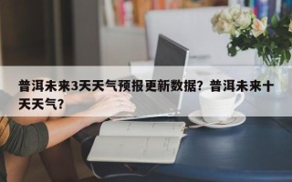 普洱未来3天天气预报更新数据？普洱未来十天天气？