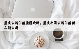 重庆去若尔盖旅游攻略，重庆出发去若尔盖轿车能去吗