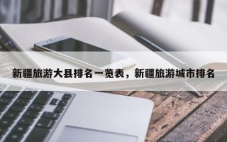 新疆旅游大县排名一览表，新疆旅游城市排名