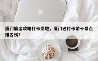 厦门旅游攻略打卡圣地，厦门必打卡前十景点排名榜？