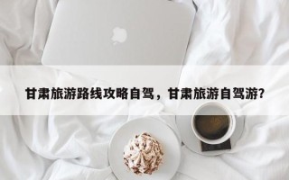 甘肃旅游路线攻略自驾，甘肃旅游自驾游？