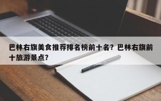 巴林右旗美食推荐排名榜前十名？巴林右旗前十旅游景点？