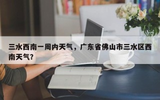 三水西南一周内天气，广东省佛山市三水区西南天气？