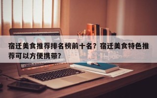 宿迁美食推荐排名榜前十名？宿迁美食特色推荐可以方便携带？