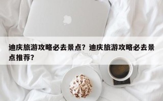 迪庆旅游攻略必去景点？迪庆旅游攻略必去景点推荐？