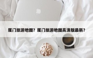 厦门旅游地图？厦门旅游地图高清版最新？