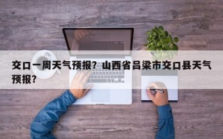 交口一周天气预报？山西省吕梁市交口县天气预报？