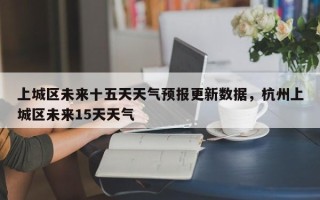 上城区未来十五天天气预报更新数据，杭州上城区未来15天天气