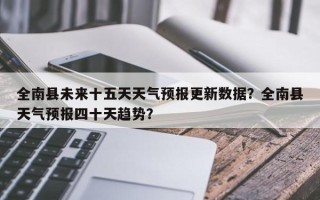 全南县未来十五天天气预报更新数据？全南县天气预报四十天趋势？