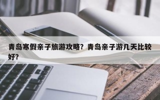 青岛寒假亲子旅游攻略？青岛亲子游几天比较好？