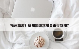 福州旅游？福州旅游攻略自由行攻略？