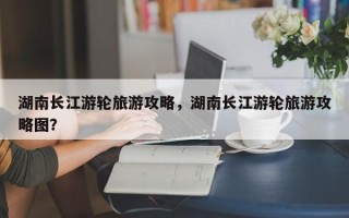 湖南长江游轮旅游攻略，湖南长江游轮旅游攻略图？