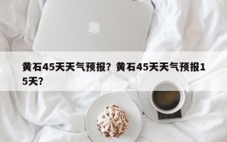 黄石45天天气预报？黄石45天天气预报15天？