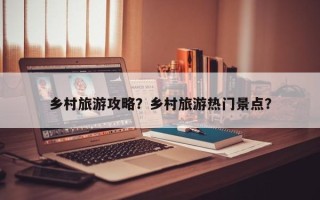 乡村旅游攻略？乡村旅游热门景点？