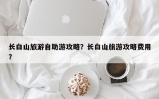 长白山旅游自助游攻略？长白山旅游攻略费用？
