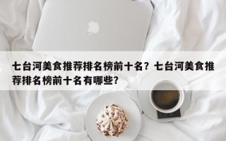 七台河美食推荐排名榜前十名？七台河美食推荐排名榜前十名有哪些？