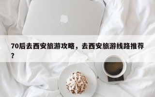 70后去西安旅游攻略，去西安旅游线路推荐？