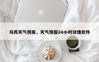 乌苏天气预报，天气预报24小时详情软件