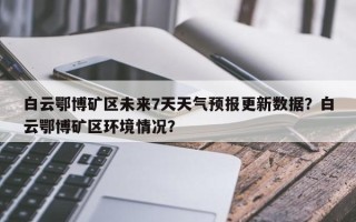 白云鄂博矿区未来7天天气预报更新数据？白云鄂博矿区环境情况？