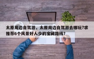 太原周边自驾游，太原周边自驾游去哪玩?求推荐6个风景好人少的宝藏路线？